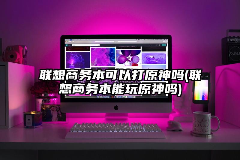 联想商务本可以打原神吗(联想商务本能玩原神吗)