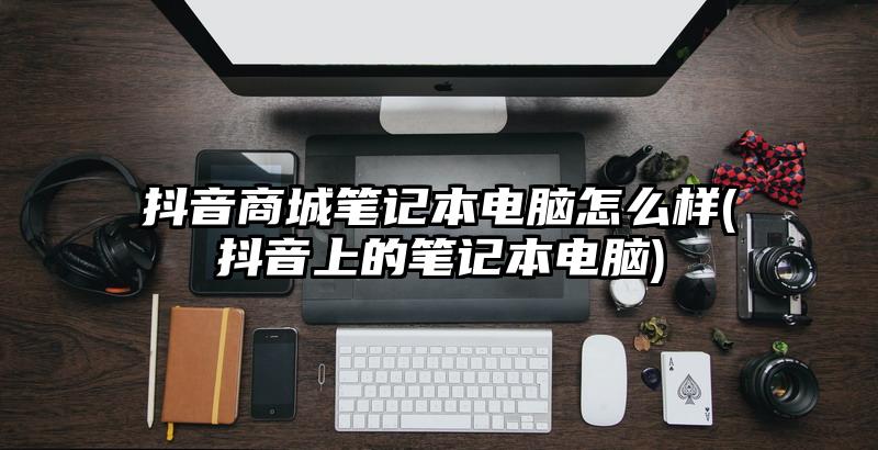 抖音商城笔记本电脑怎么样(抖音上的笔记本电脑)