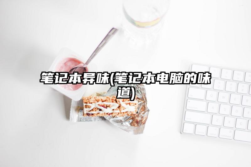 笔记本异味(笔记本电脑的味道)