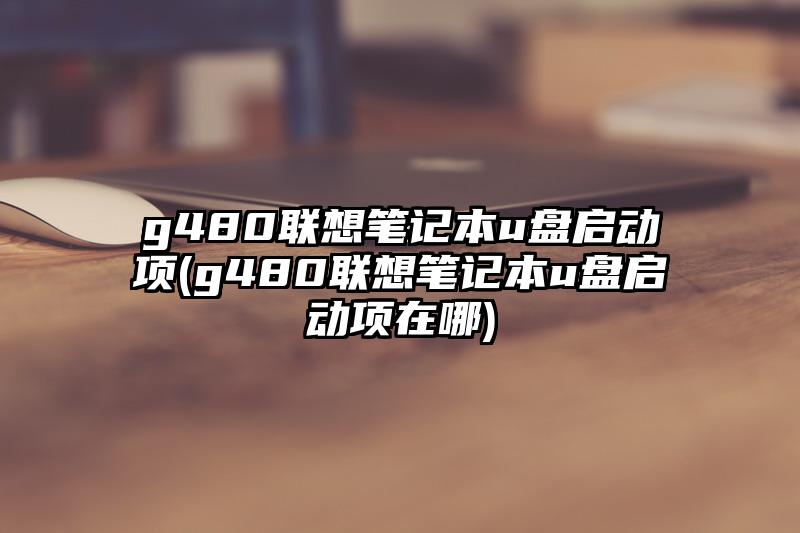 g480联想笔记本u盘启动项(g480联想笔记本u盘启动项在哪)