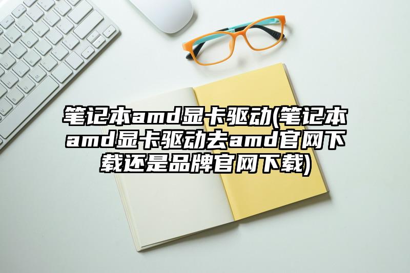 笔记本amd显卡驱动(笔记本amd显卡驱动去amd官网下载还是品牌官网下载)