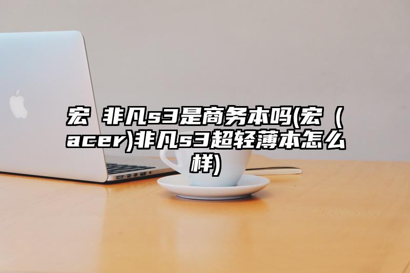 宏碁非凡s3是商务本吗(宏碁(acer)非凡s3超轻薄本怎么样)