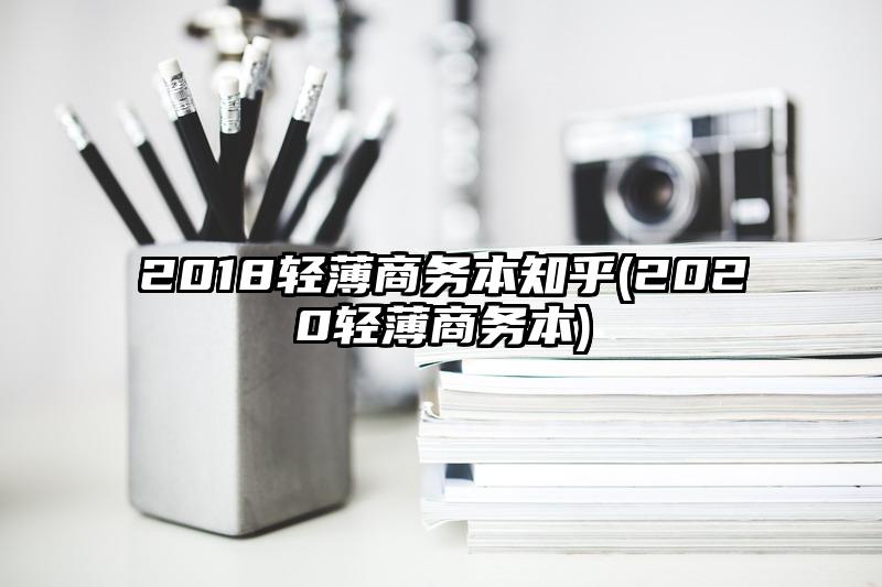 2018轻薄商务本知乎(2020轻薄商务本)