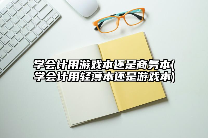 学会计用游戏本还是商务本(学会计用轻薄本还是游戏本)