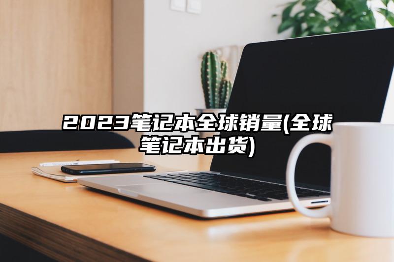 2023笔记本全球销量(全球笔记本出货)