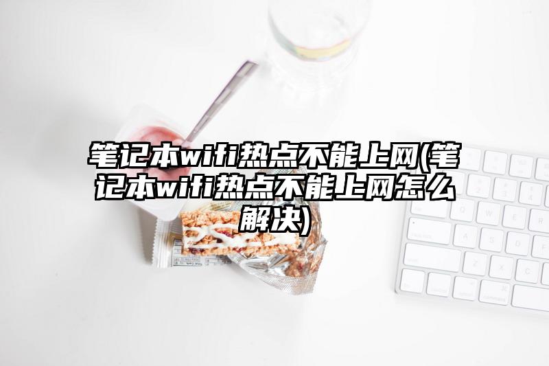 笔记本wifi热点不能上网(笔记本wifi热点不能上网怎么解决)