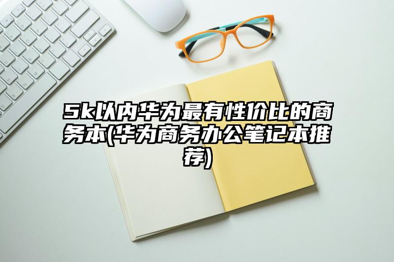 5k以内华为最有性价比的商务本(华为商务办公笔记本推荐)