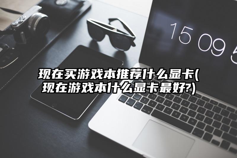 现在买游戏本推荐什么显卡(现在游戏本什么显卡最好?)