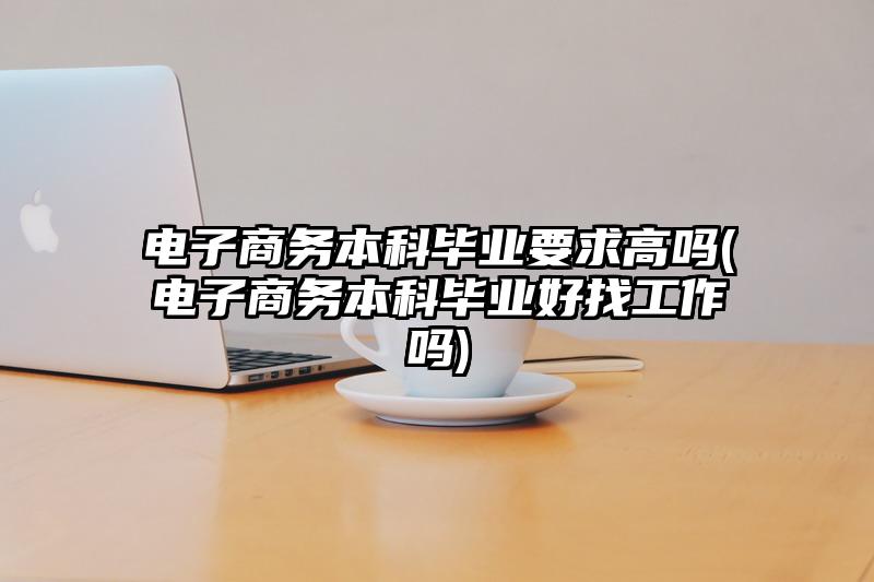 电子商务本科毕业要求高吗(电子商务本科毕业好找工作吗)