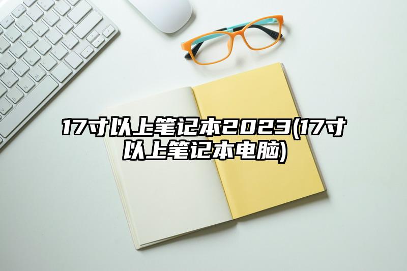 17寸以上笔记本2023(17寸以上笔记本电脑)