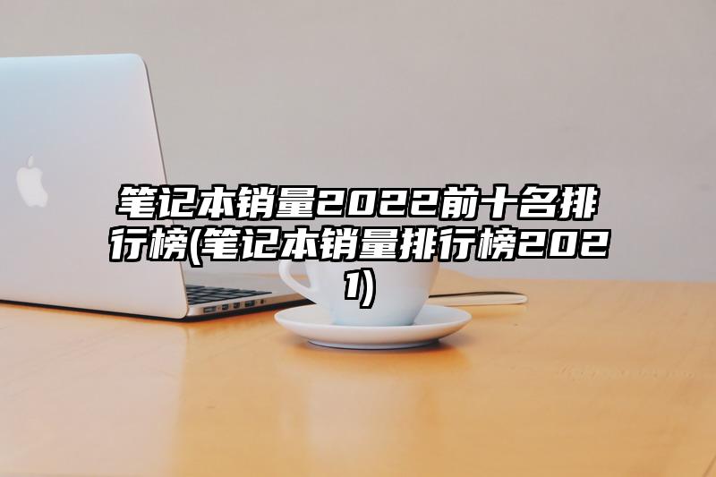 笔记本销量2022前十名排行榜(笔记本销量排行榜2021)