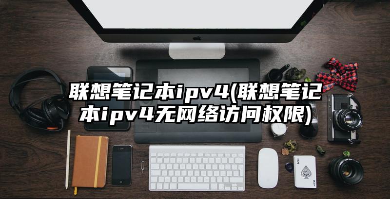 联想笔记本ipv4(联想笔记本ipv4无网络访问权限)