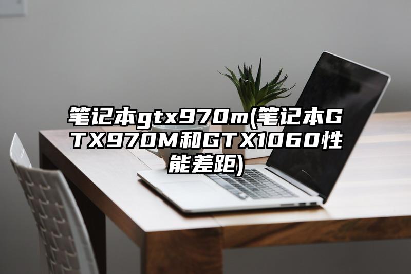 笔记本gtx970m(笔记本GTX970M和GTX1060性能差距)