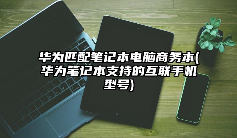 华为匹配笔记本电脑商务本(华为笔记本支持的互联手机型号)