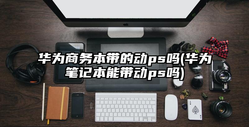 华为商务本带的动ps吗(华为笔记本能带动ps吗)