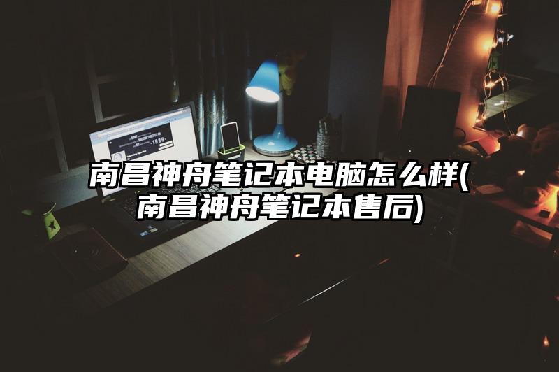 南昌神舟笔记本电脑怎么样(南昌神舟笔记本售后)