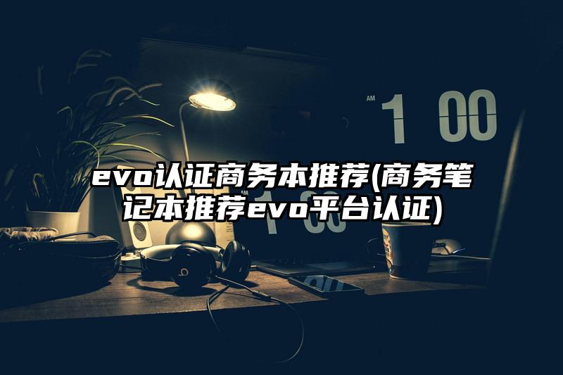 evo认证商务本推荐(商务笔记本推荐evo平台认证)