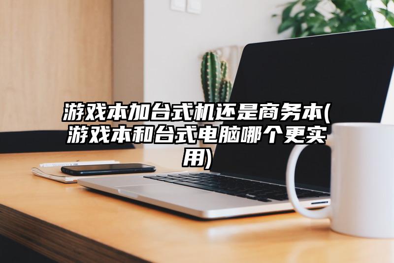 游戏本加台式机还是商务本(游戏本和台式电脑哪个更实用)