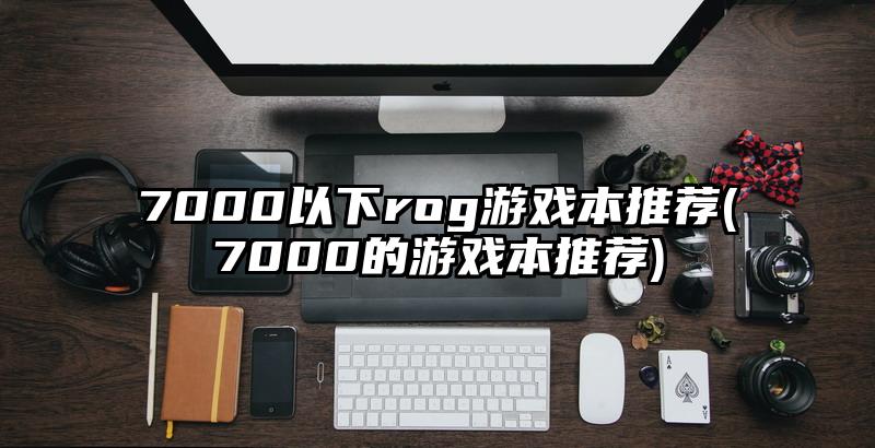 7000以下rog游戏本推荐(7000的游戏本推荐)