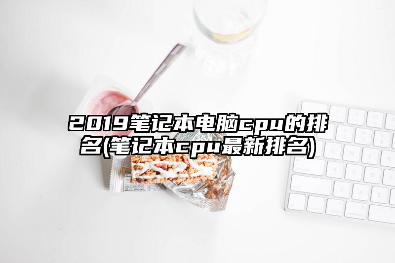 2019笔记本电脑cpu的排名(笔记本cpu最新排名)