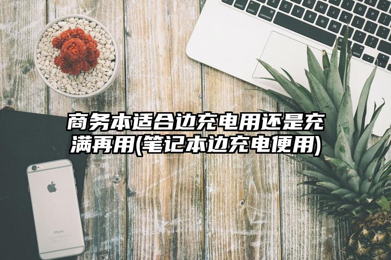 商务本适合边充电用还是充满再用(笔记本边充电便用)