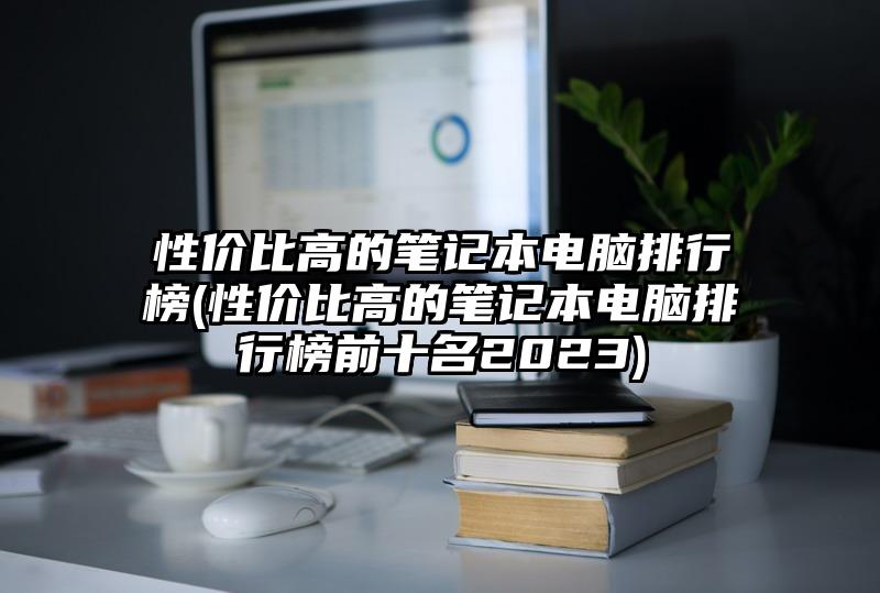 性价比高的笔记本电脑排行榜(性价比高的笔记本电脑排行榜前十名2023)