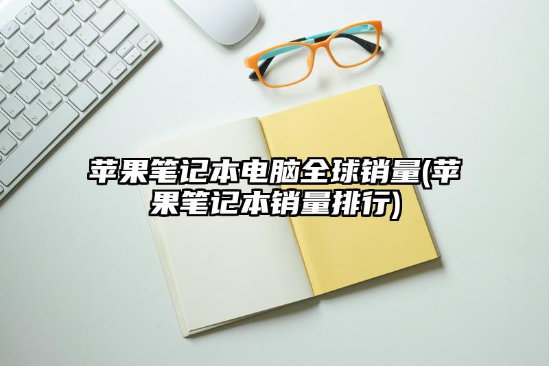苹果笔记本电脑全球销量(苹果笔记本销量排行)