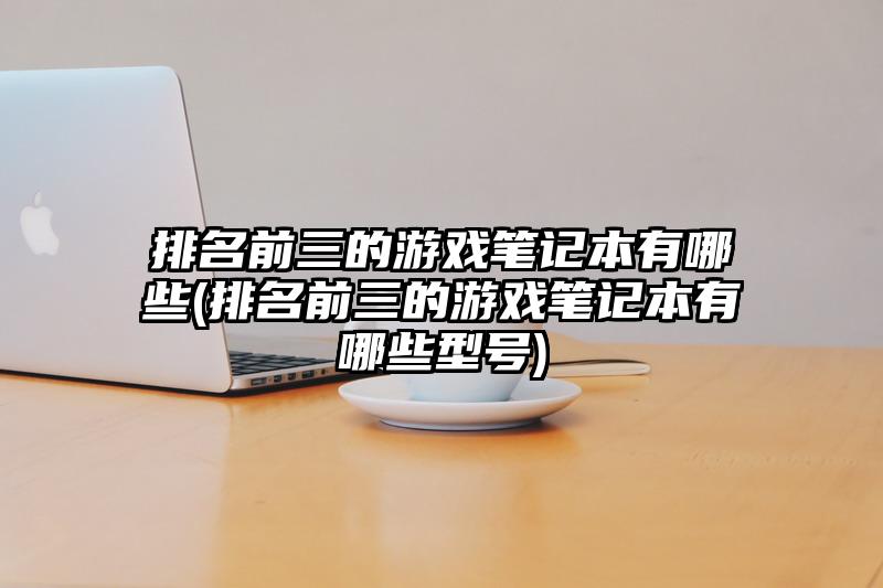 排名前三的游戏笔记本有哪些(排名前三的游戏笔记本有哪些型号)