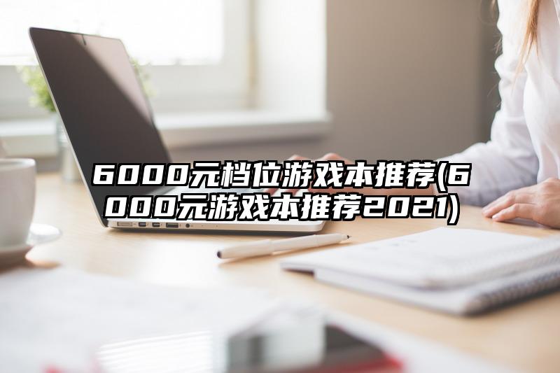 6000元档位游戏本推荐(6000元游戏本推荐2021)
