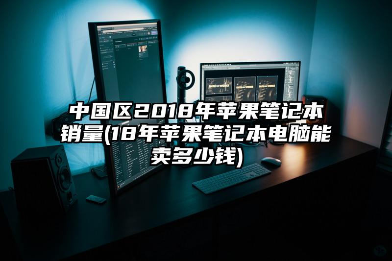 中国区2018年苹果笔记本销量(18年苹果笔记本电脑能卖多少钱)
