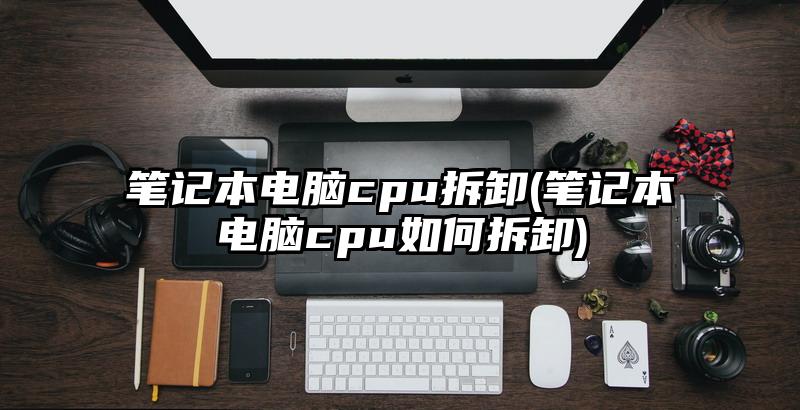 笔记本电脑cpu拆卸(笔记本电脑cpu如何拆卸)