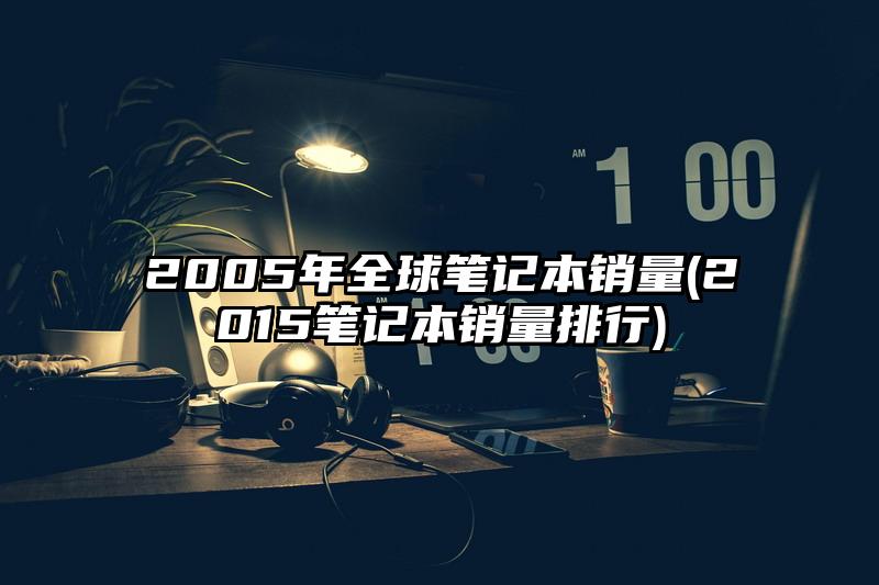 2005年全球笔记本销量(2015笔记本销量排行)