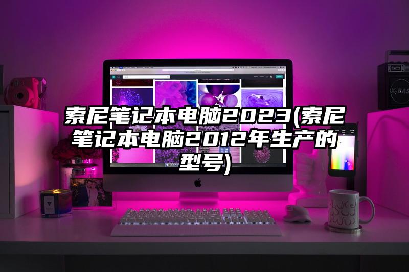 索尼笔记本电脑2023(索尼笔记本电脑2012年生产的型号)