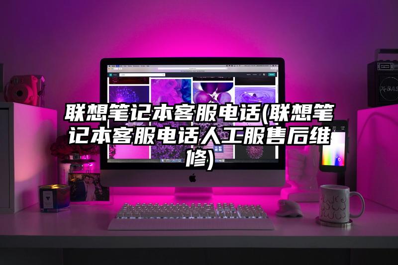 联想笔记本客服电话(联想笔记本客服电话人工服售后维修)
