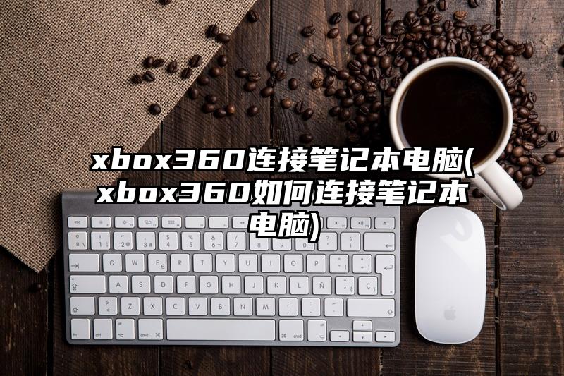 xbox360连接笔记本电脑(xbox360如何连接笔记本电脑)