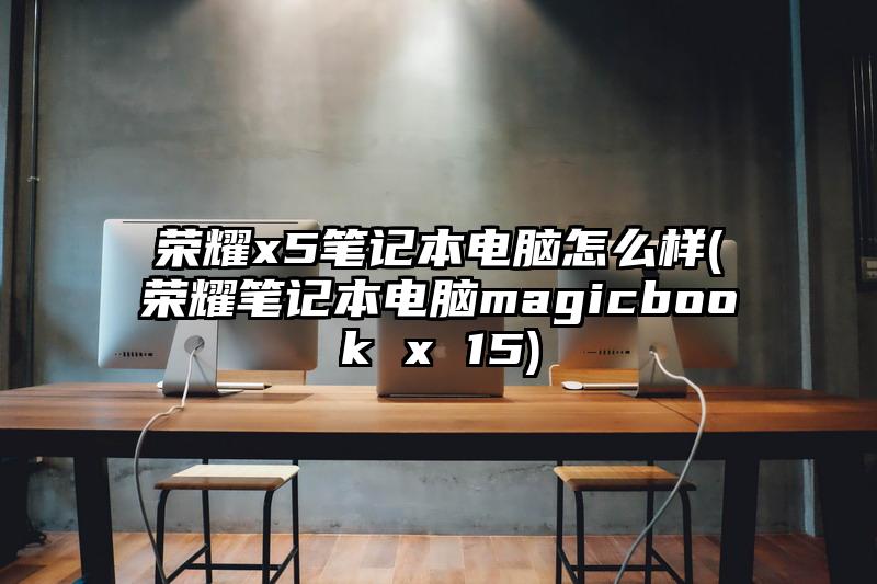 荣耀x5笔记本电脑怎么样(荣耀笔记本电脑magicbook x 15)