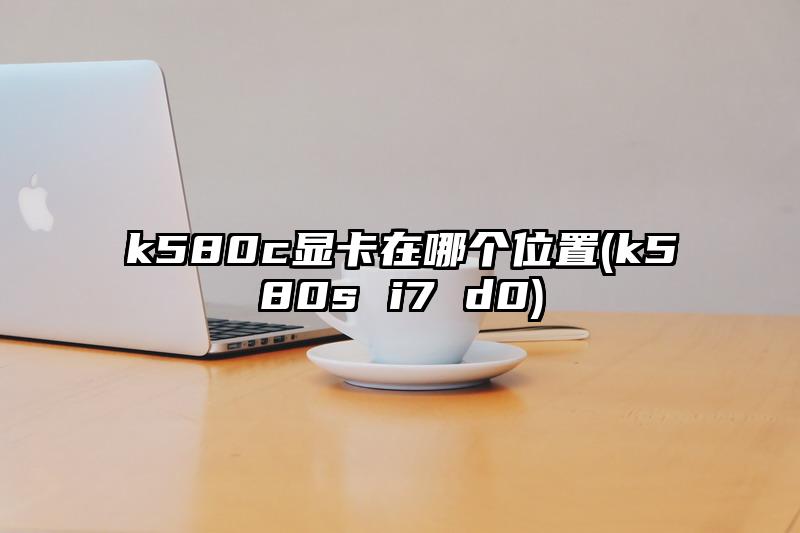 k580c显卡在哪个位置(k580s i7 d0)