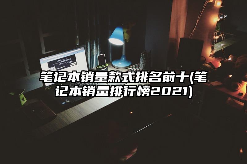 笔记本销量款式排名前十(笔记本销量排行榜2021)