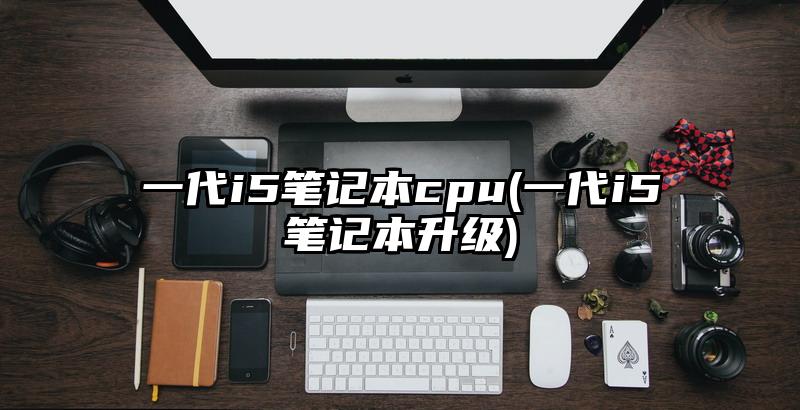 一代i5笔记本cpu(一代i5笔记本升级)