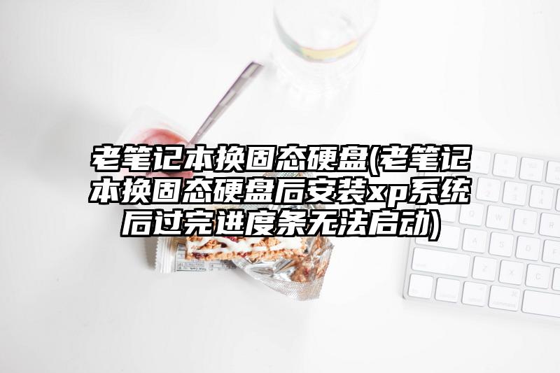 老笔记本换固态硬盘(老笔记本换固态硬盘后安装xp系统后过完进度条无法启动)
