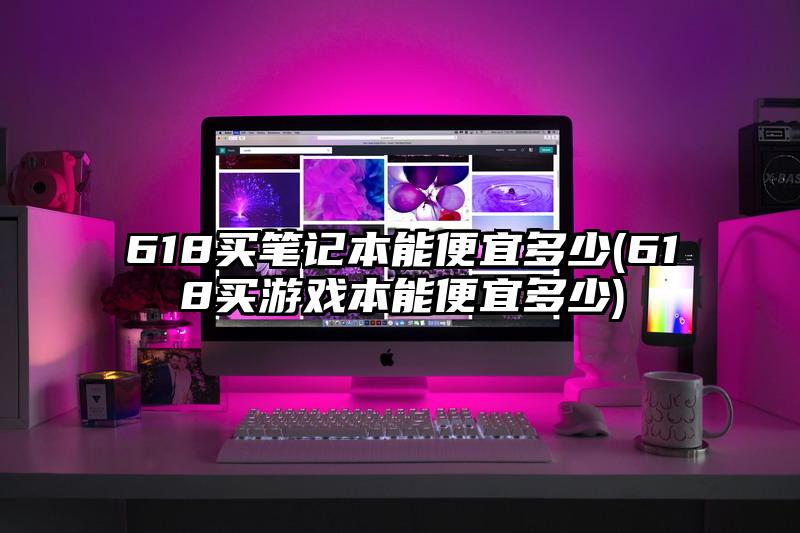 618买笔记本能便宜多少(618买游戏本能便宜多少)