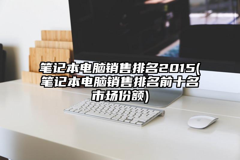 笔记本电脑销售排名2015(笔记本电脑销售排名前十名市场份额)