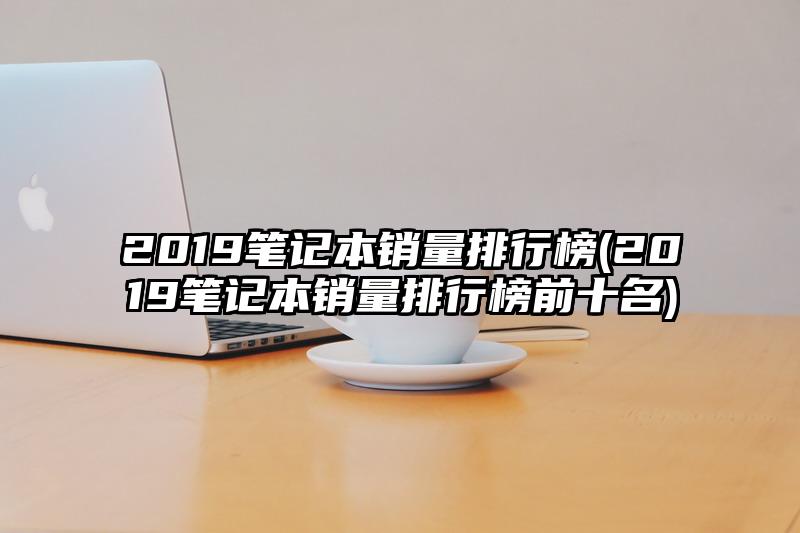 2019笔记本销量排行榜(2019笔记本销量排行榜前十名)