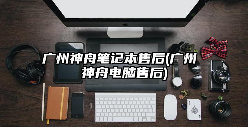 广州神舟笔记本售后(广州 神舟电脑售后)