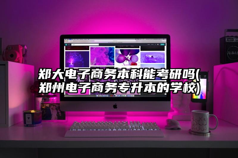 郑大电子商务本科能考研吗(郑州电子商务专升本的学校)