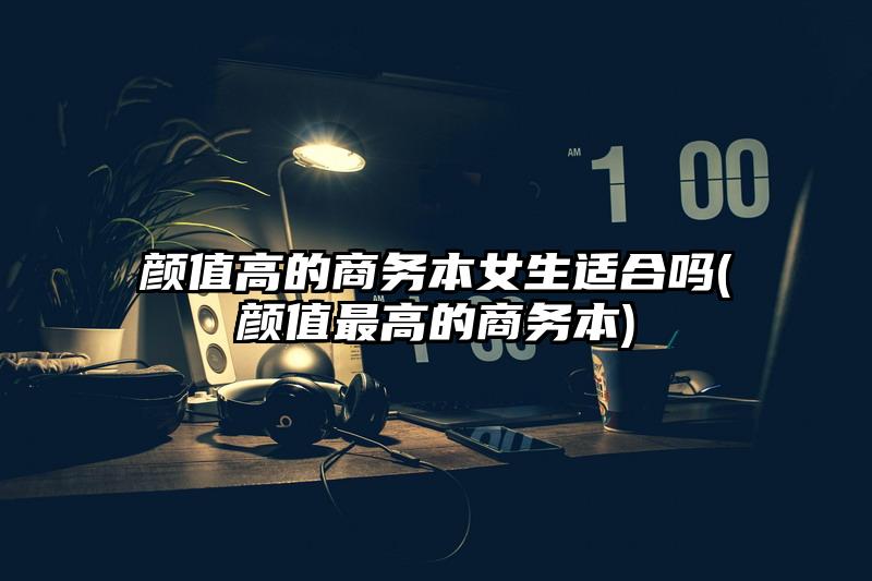 颜值高的商务本女生适合吗(颜值最高的商务本)