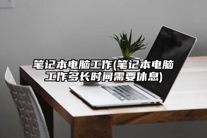 笔记本电脑工作(笔记本电脑工作多长时间需要休息)