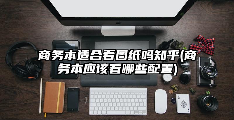 商务本适合看图纸吗知乎(商务本应该看哪些配置)