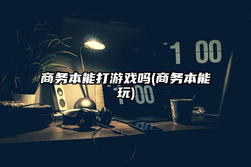 商务本能打游戏吗(商务本能玩)