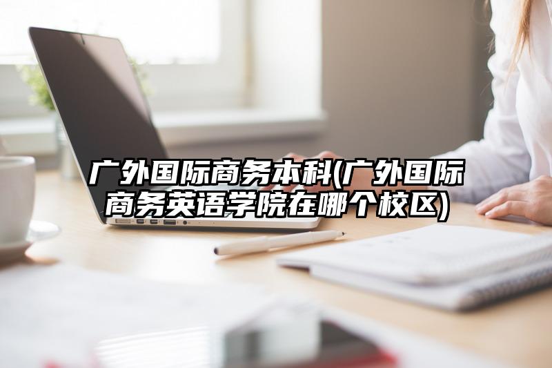 广外国际商务本科(广外国际商务英语学院在哪个校区)
